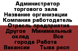 Администратор торгового зала › Название организации ­ Компания-работодатель › Отрасль предприятия ­ Другое › Минимальный оклад ­ 18 000 - Все города Работа » Вакансии   . Тыва респ.